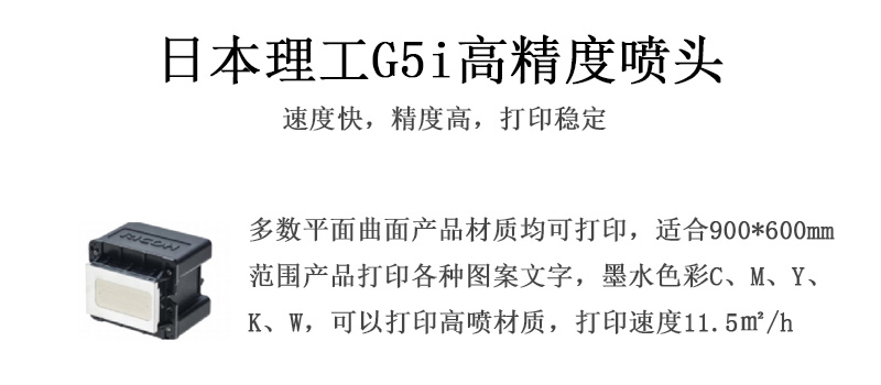 日本理工高精度噴頭，速度快，精度高，打印穩(wěn)定，多數(shù)平面均可打印，可以在部分曲面產(chǎn)品材質(zhì)上打印，使用范圍在900mm*600mm范圍內(nèi)產(chǎn)品打印各種圖案，墨水色彩為C、M、Y、K、W，可以打印高噴材質(zhì)，打印速度在11.5平米/小時(shí)